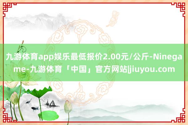 九游体育app娱乐最低报价2.00元/公斤-Ninegame-九游体育「中国」官方网站|jiuyou.com