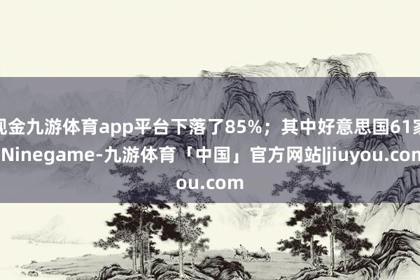 现金九游体育app平台下落了85%；其中好意思国61家-Ninegame-九游体育「中国」官方网站|jiuyou.com