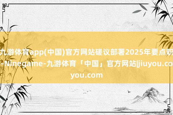 九游体育app(中国)官方网站磋议部署2025年要点职责-Ninegame-九游体育「中国」官方网站|jiuyou.com