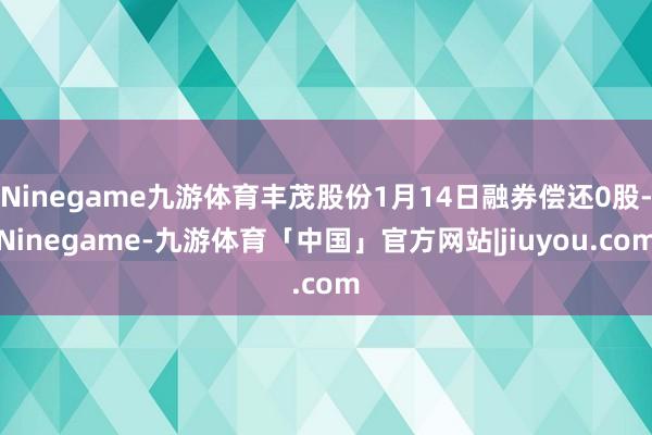 Ninegame九游体育丰茂股份1月14日融券偿还0股-Ninegame-九游体育「中国」官方网站|jiuyou.com