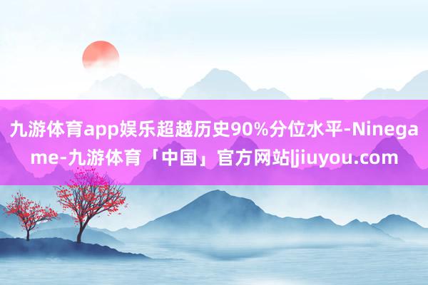 九游体育app娱乐超越历史90%分位水平-Ninegame-九游体育「中国」官方网站|jiuyou.com