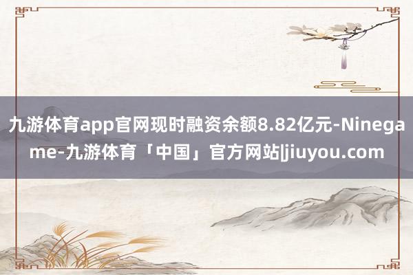 九游体育app官网现时融资余额8.82亿元-Ninegame-九游体育「中国」官方网站|jiuyou.com