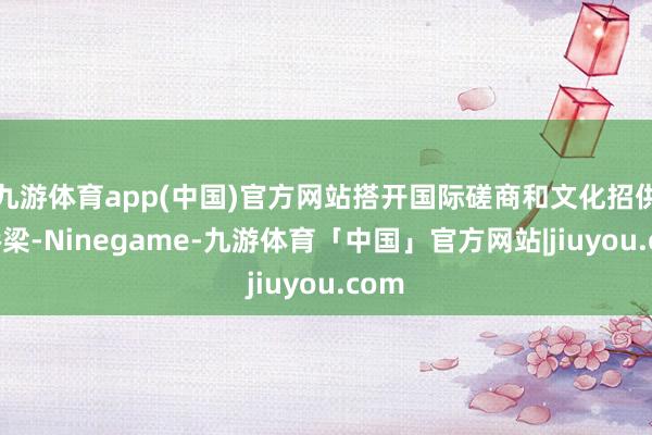 九游体育app(中国)官方网站搭开国际磋商和文化招供的桥梁-Ninegame-九游体育「中国」官方网站|jiuyou.com