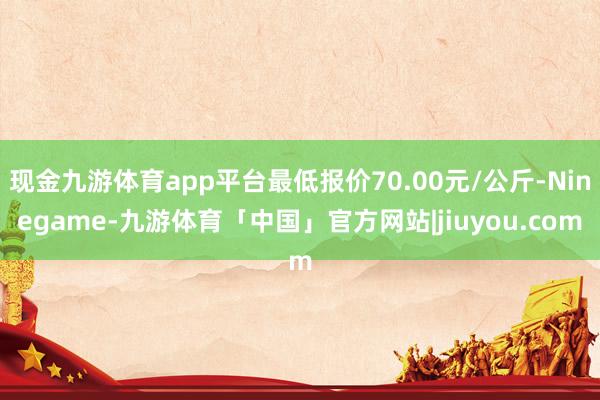 现金九游体育app平台最低报价70.00元/公斤-Ninegame-九游体育「中国」官方网站|jiuyou.com