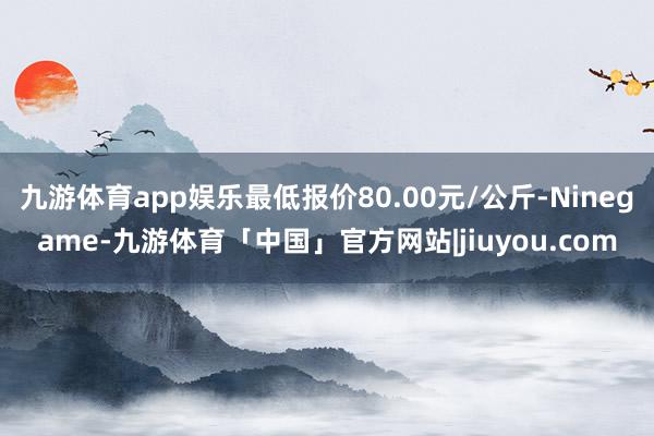 九游体育app娱乐最低报价80.00元/公斤-Ninegame-九游体育「中国」官方网站|jiuyou.com