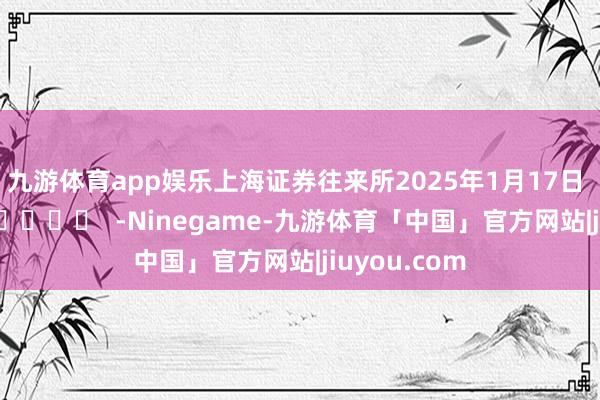 九游体育app娱乐　　上海证券往来所　　2025年1月17日      		  					  -Ninegame-九游体育「中国」官方网站|jiuyou.com