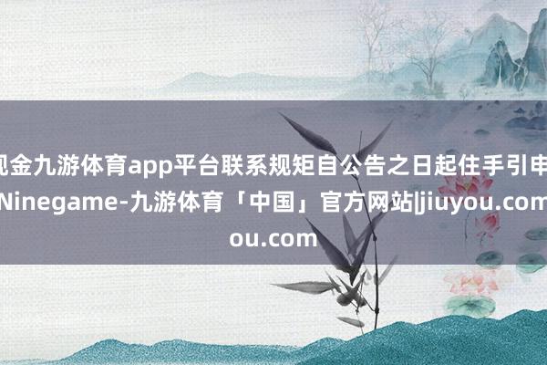 现金九游体育app平台联系规矩自公告之日起住手引申-Ninegame-九游体育「中国」官方网站|jiuyou.com