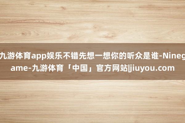 九游体育app娱乐不错先想一想你的听众是谁-Ninegame-九游体育「中国」官方网站|jiuyou.com