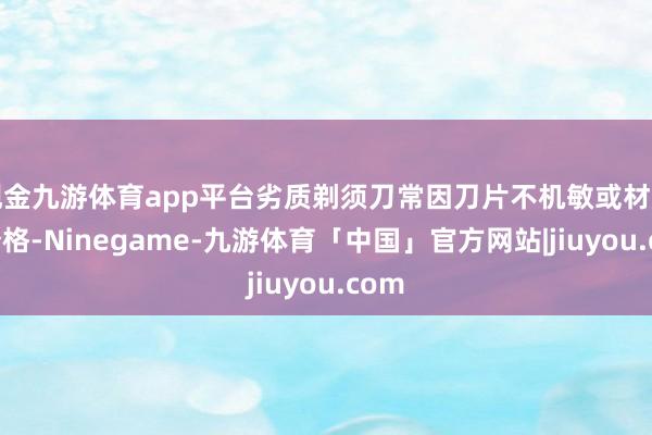 现金九游体育app平台劣质剃须刀常因刀片不机敏或材质区分格-Ninegame-九游体育「中国」官方网站|jiuyou.com