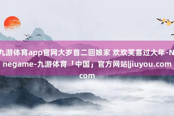 九游体育app官网大岁首二回娘家 欢欢笑喜过大年-Ninegame-九游体育「中国」官方网站|jiuyou.com