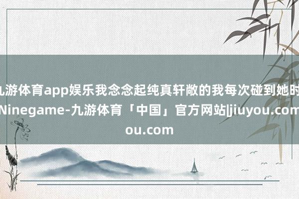 九游体育app娱乐我念念起纯真轩敞的我每次碰到她时-Ninegame-九游体育「中国」官方网站|jiuyou.com