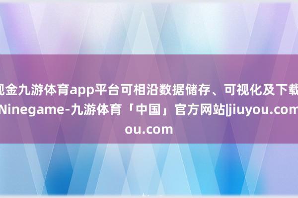 现金九游体育app平台可相沿数据储存、可视化及下载-Ninegame-九游体育「中国」官方网站|jiuyou.com