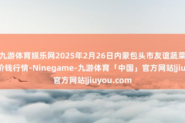 九游体育娱乐网2025年2月26日内蒙包头市友谊蔬菜批发商场价钱行情-Ninegame-九游体育「中国」官方网站|jiuyou.com