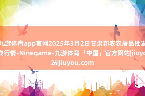 九游体育app官网2025年3月2日甘肃邦农农居品批发市集价钱行情-Ninegame-九游体育「中国」官方网站|jiuyou.com