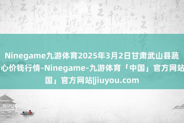 Ninegame九游体育2025年3月2日甘肃武山县蔬菜产业发展中心价钱行情-Ninegame-九游体育「中国」官方网站|jiuyou.com