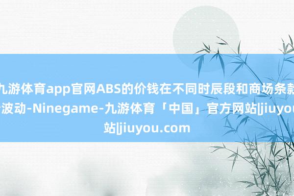 九游体育app官网ABS的价钱在不同时辰段和商场条款下有所波动-Ninegame-九游体育「中国」官方网站|jiuyou.com