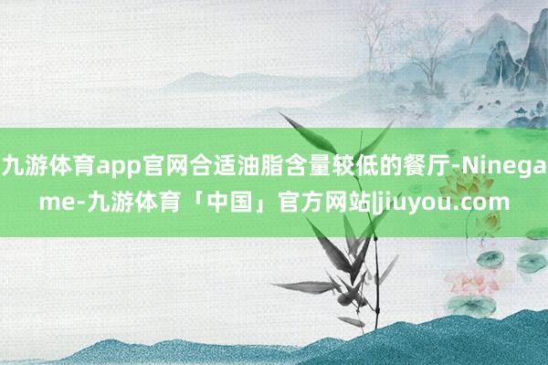 九游体育app官网合适油脂含量较低的餐厅-Ninegame-九游体育「中国」官方网站|jiuyou.com