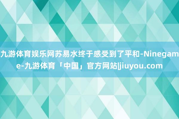 九游体育娱乐网苏易水终于感受到了平和-Ninegame-九游体育「中国」官方网站|jiuyou.com