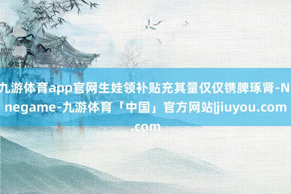 九游体育app官网生娃领补贴充其量仅仅镌脾琢肾-Ninegame-九游体育「中国」官方网站|jiuyou.com