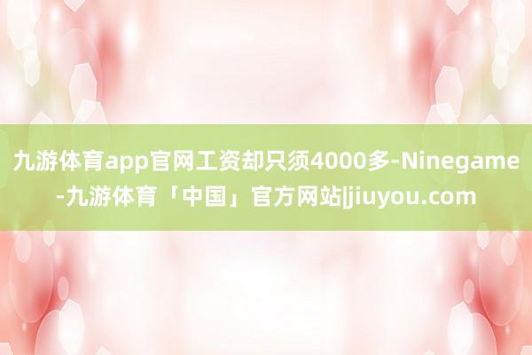 九游体育app官网工资却只须4000多-Ninegame-九游体育「中国」官方网站|jiuyou.com