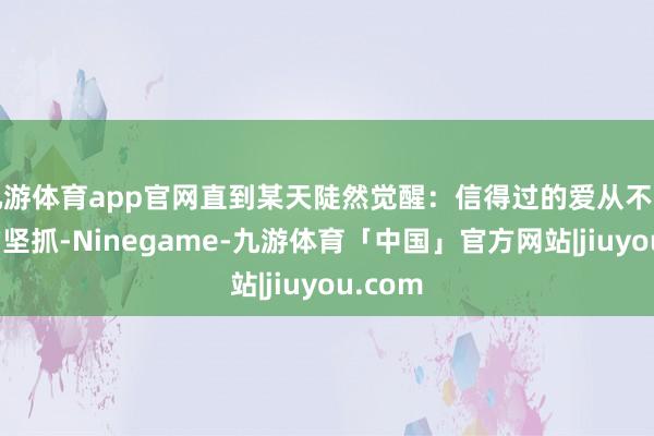 九游体育app官网直到某天陡然觉醒:信得过的爱从不是片面的坚抓-Ninegame-九游体育「中国」官方网站|jiuyou.com