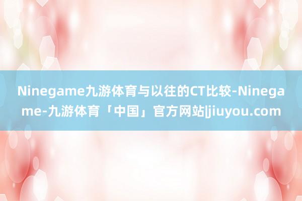 Ninegame九游体育　　与以往的CT比较-Ninegame-九游体育「中国」官方网站|jiuyou.com