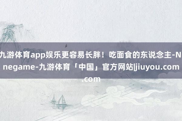 九游体育app娱乐更容易长胖！吃面食的东说念主-Ninegame-九游体育「中国」官方网站|jiuyou.com