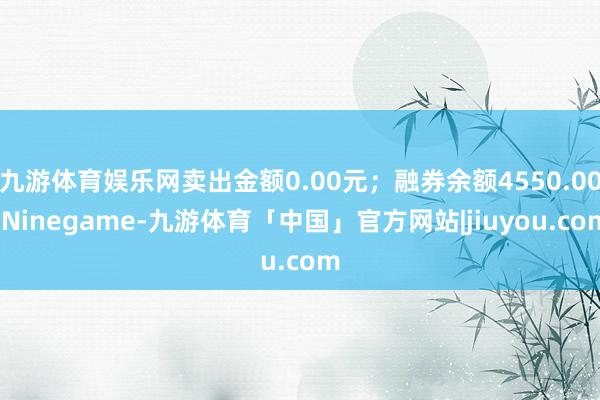 九游体育娱乐网卖出金额0.00元；融券余额4550.00-Ninegame-九游体育「中国」官方网站|jiuyou.com