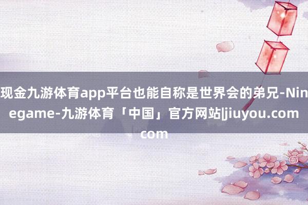 现金九游体育app平台也能自称是世界会的弟兄-Ninegame-九游体育「中国」官方网站|jiuyou.com