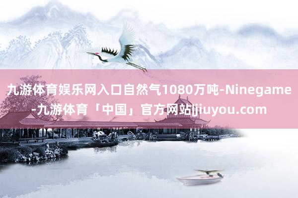 九游体育娱乐网入口自然气1080万吨-Ninegame-九游体育「中国」官方网站|jiuyou.com