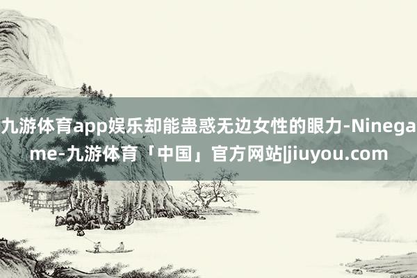 九游体育app娱乐却能蛊惑无边女性的眼力-Ninegame-九游体育「中国」官方网站|jiuyou.com