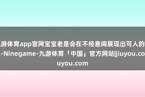 九游体育app官网宝宝老是会在不经意间展现出可人的神气-Ninegame-九游体育「中国」官方网站|jiuyou.com