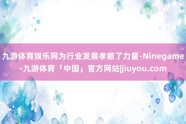 九游体育娱乐网为行业发展孝顺了力量-Ninegame-九游体育「中国」官方网站|jiuyou.com