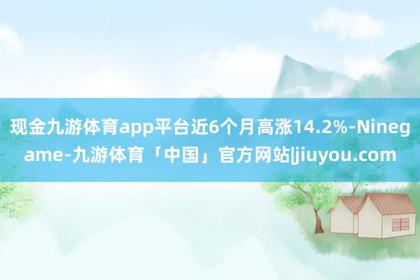 现金九游体育app平台近6个月高涨14.2%-Ninegame-九游体育「中国」官方网站|jiuyou.com