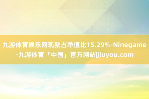 九游体育娱乐网现款占净值比15.29%-Ninegame-九游体育「中国」官方网站|jiuyou.com
