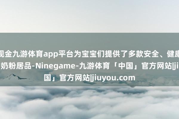 现金九游体育app平台为宝宝们提供了多款安全、健康、高品性的奶粉居品-Ninegame-九游体育「中国」官方网站|jiuyou.com