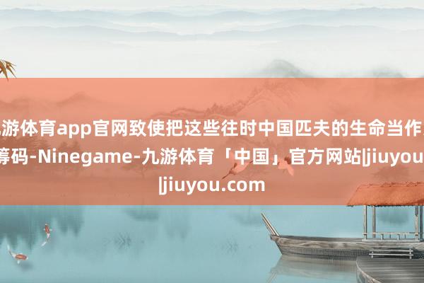 九游体育app官网致使把这些往时中国匹夫的生命当作交换的筹码-Ninegame-九游体育「中国」官方网站|jiuyou.com