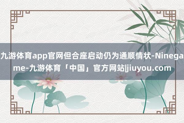 九游体育app官网但合座启动仍为通顺情状-Ninegame-九游体育「中国」官方网站|jiuyou.com