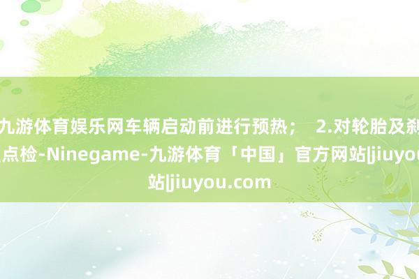 九游体育娱乐网车辆启动前进行预热；  2.对轮胎及刹车加强点检-Ninegame-九游体育「中国」官方网站|jiuyou.com