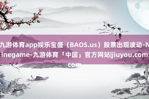 九游体育app娱乐宝盛（BAOS.us）股票出现波动-Ninegame-九游体育「中国」官方网站|jiuyou.com