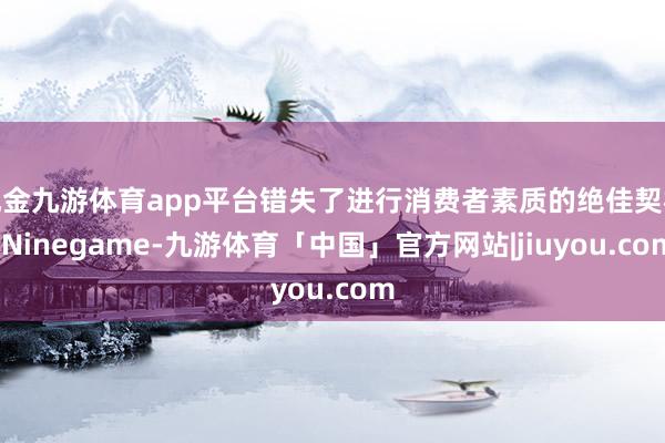 现金九游体育app平台错失了进行消费者素质的绝佳契机-Ninegame-九游体育「中国」官方网站|jiuyou.com