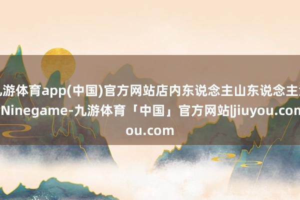 九游体育app(中国)官方网站店内东说念主山东说念主海-Ninegame-九游体育「中国」官方网站|jiuyou.com