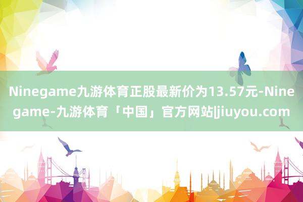 Ninegame九游体育正股最新价为13.57元-Ninegame-九游体育「中国」官方网站|jiuyou.com