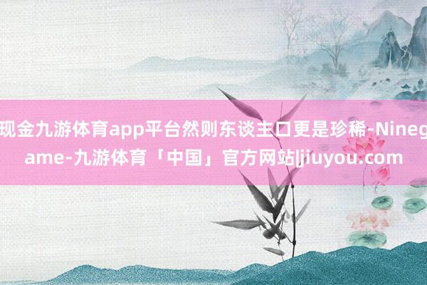 现金九游体育app平台然则东谈主口更是珍稀-Ninegame-九游体育「中国」官方网站|jiuyou.com