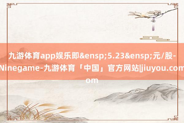 九游体育app娱乐即&ensp;5.23&ensp;元/股-Ninegame-九游体育「中国」官方网站|jiuyou.com