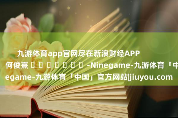 九游体育app官网尽在新浪财经APP            						包袱剪辑：何俊熹 							-Ninegame-九游体育「中国」官方网站|jiuyou.com