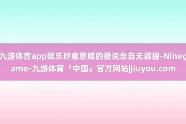 九游体育app娱乐好意思媒的报说念自无谓提-Ninegame-九游体育「中国」官方网站|jiuyou.com