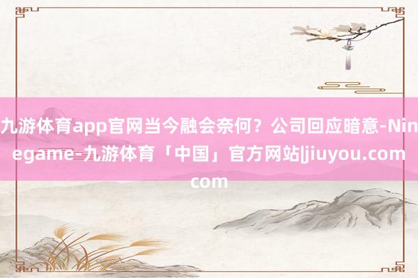 九游体育app官网当今融会奈何？公司回应暗意-Ninegame-九游体育「中国」官方网站|jiuyou.com