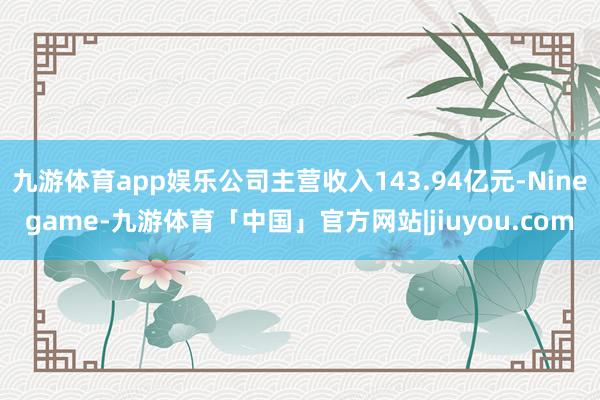 九游体育app娱乐公司主营收入143.94亿元-Ninegame-九游体育「中国」官方网站|jiuyou.com