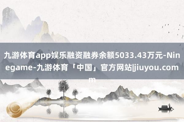 九游体育app娱乐融资融券余额5033.43万元-Ninegame-九游体育「中国」官方网站|jiuyou.com